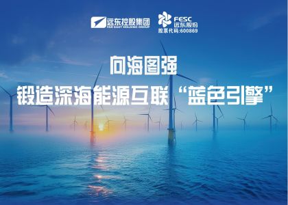 向海图强！远东海缆锻造深海能源互联“蓝色引擎”